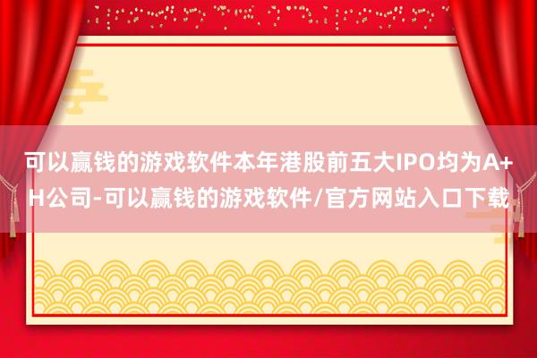 可以赢钱的游戏软件本年港股前五大IPO均为A+H公司-可以赢钱的游戏软件/官方网站入口下载
