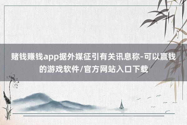赌钱赚钱app　　据外媒征引有关讯息称-可以赢钱的游戏软件/官方网站入口下载