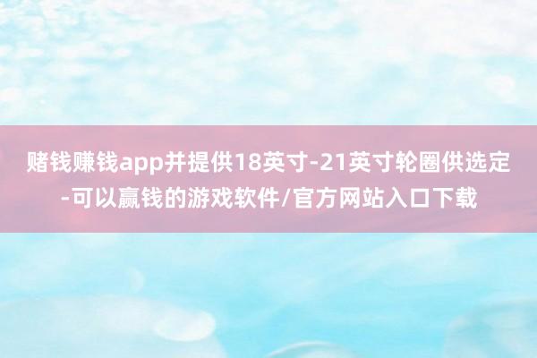 赌钱赚钱app并提供18英寸-21英寸轮圈供选定-可以赢钱的游戏软件/官方网站入口下载