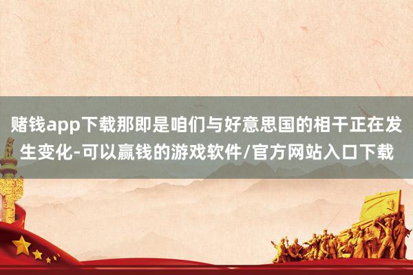 赌钱app下载那即是咱们与好意思国的相干正在发生变化-可以赢钱的游戏软件/官方网站入口下载
