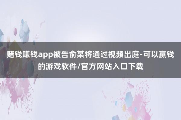 赌钱赚钱app被告俞某将通过视频出庭-可以赢钱的游戏软件/官方网站入口下载