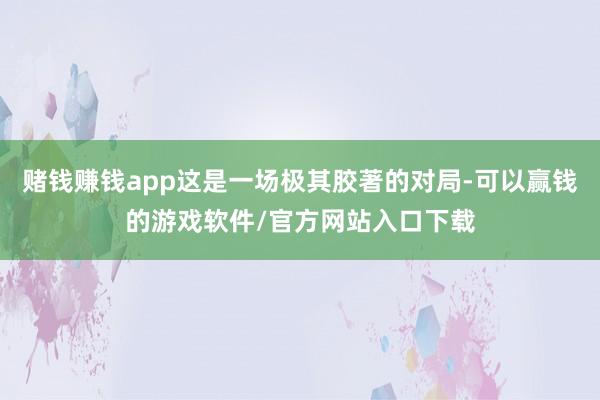 赌钱赚钱app这是一场极其胶著的对局-可以赢钱的游戏软件/官方网站入口下载