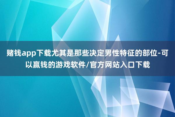 赌钱app下载尤其是那些决定男性特征的部位-可以赢钱的游戏软件/官方网站入口下载