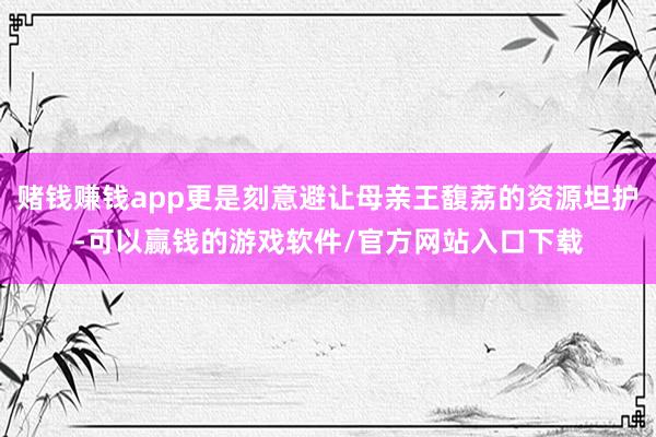 赌钱赚钱app更是刻意避让母亲王馥荔的资源坦护-可以赢钱的游戏软件/官方网站入口下载