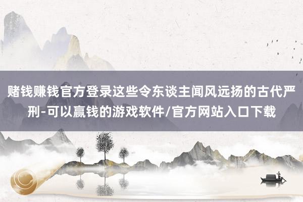 赌钱赚钱官方登录这些令东谈主闻风远扬的古代严刑-可以赢钱的游戏软件/官方网站入口下载