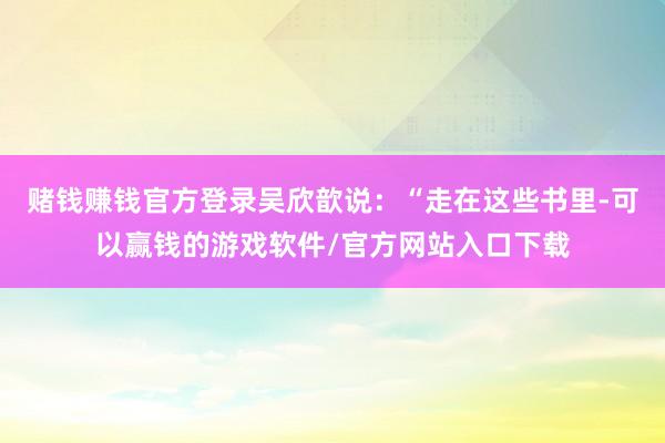 赌钱赚钱官方登录吴欣歆说：“走在这些书里-可以赢钱的游戏软件/官方网站入口下载