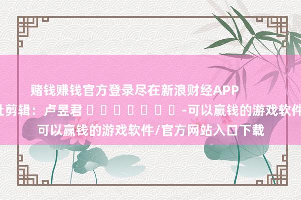 赌钱赚钱官方登录尽在新浪财经APP            						牵扯剪辑：卢昱君 							-可以赢钱的游戏软件/官方网站入口下载