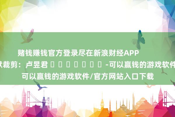赌钱赚钱官方登录尽在新浪财经APP            						包袱裁剪：卢昱君 							-可以赢钱的游戏软件/官方网站入口下载