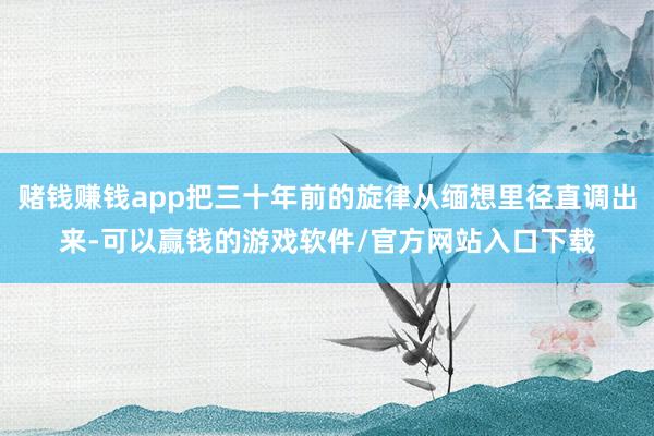 赌钱赚钱app把三十年前的旋律从缅想里径直调出来-可以赢钱的游戏软件/官方网站入口下载