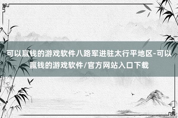 可以赢钱的游戏软件八路军进驻太行平地区-可以赢钱的游戏软件/官方网站入口下载