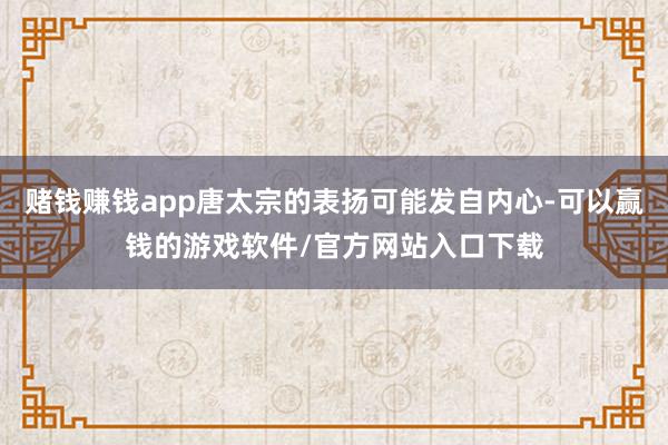 赌钱赚钱app唐太宗的表扬可能发自内心-可以赢钱的游戏软件/官方网站入口下载