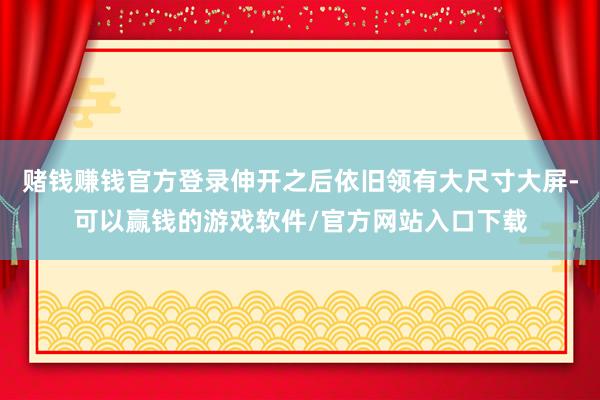 赌钱赚钱官方登录伸开之后依旧领有大尺寸大屏-可以赢钱的游戏软件/官方网站入口下载