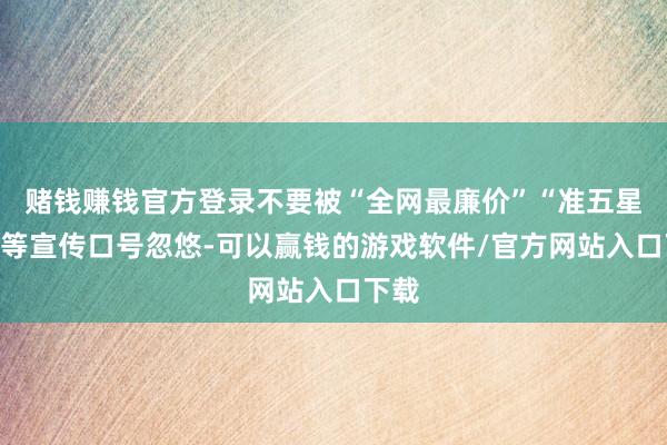 赌钱赚钱官方登录不要被“全网最廉价”“准五星级”等宣传口号忽悠-可以赢钱的游戏软件/官方网站入口下载