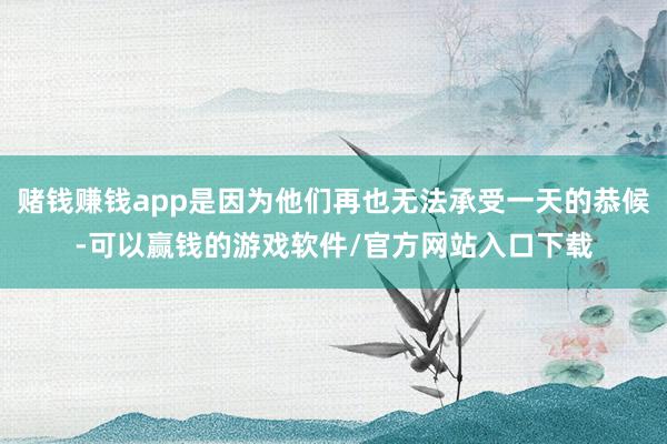 赌钱赚钱app是因为他们再也无法承受一天的恭候-可以赢钱的游戏软件/官方网站入口下载