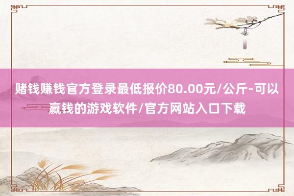 赌钱赚钱官方登录最低报价80.00元/公斤-可以赢钱的游戏软件/官方网站入口下载