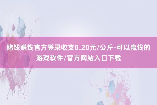 赌钱赚钱官方登录收支0.20元/公斤-可以赢钱的游戏软件/官方网站入口下载