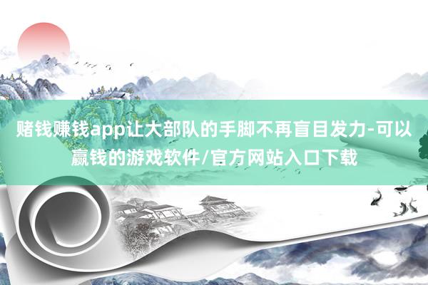 赌钱赚钱app让大部队的手脚不再盲目发力-可以赢钱的游戏软件/官方网站入口下载