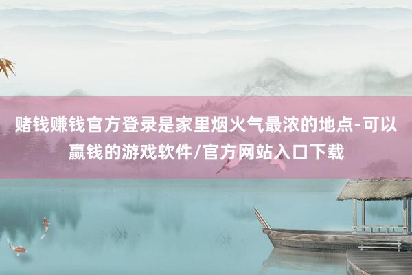 赌钱赚钱官方登录是家里烟火气最浓的地点-可以赢钱的游戏软件/官方网站入口下载