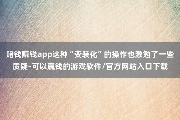 赌钱赚钱app这种“变装化”的操作也激勉了一些质疑-可以赢钱的游戏软件/官方网站入口下载