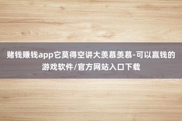 赌钱赚钱app它莫得空讲大羡慕羡慕-可以赢钱的游戏软件/官方网站入口下载