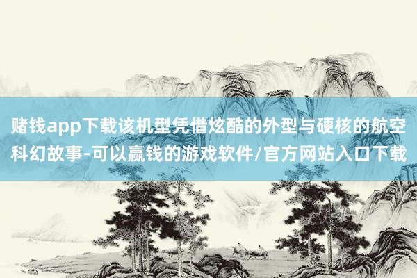 赌钱app下载该机型凭借炫酷的外型与硬核的航空科幻故事-可以赢钱的游戏软件/官方网站入口下载