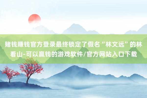 赌钱赚钱官方登录最终锁定了假名“林文远”的林看山-可以赢钱的游戏软件/官方网站入口下载