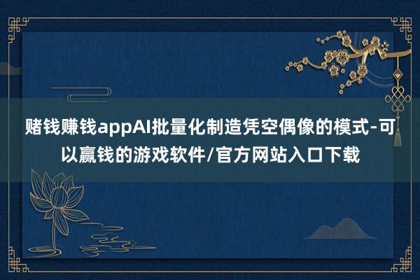 赌钱赚钱appAI批量化制造凭空偶像的模式-可以赢钱的游戏软件/官方网站入口下载