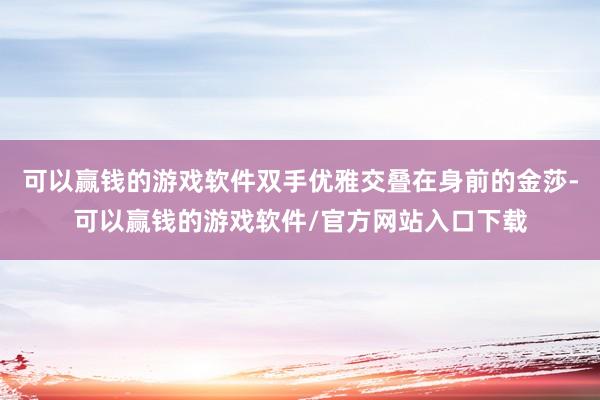 可以赢钱的游戏软件双手优雅交叠在身前的金莎-可以赢钱的游戏软件/官方网站入口下载