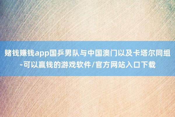 赌钱赚钱app国乒男队与中国澳门以及卡塔尔同组-可以赢钱的游戏软件/官方网站入口下载