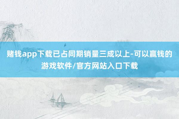 赌钱app下载已占同期销量三成以上-可以赢钱的游戏软件/官方网站入口下载