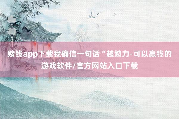 赌钱app下载我确信一句话“越勉力-可以赢钱的游戏软件/官方网站入口下载