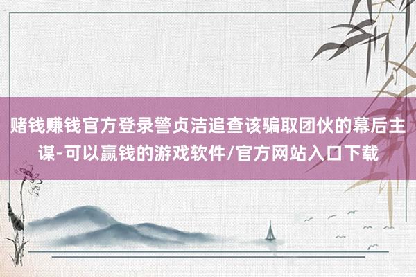 赌钱赚钱官方登录警贞洁追查该骗取团伙的幕后主谋-可以赢钱的游戏软件/官方网站入口下载