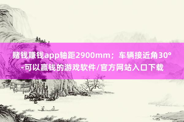 赌钱赚钱app轴距2900mm；车辆接近角30°-可以赢钱的游戏软件/官方网站入口下载