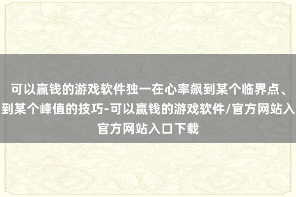 可以赢钱的游戏软件独一在心率飙到某个临界点、血压冲到某个峰值的技巧-可以赢钱的游戏软件/官方网站入口下载