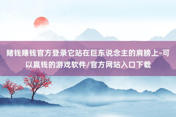 赌钱赚钱官方登录它站在巨东说念主的肩膀上-可以赢钱的游戏软件/官方网站入口下载