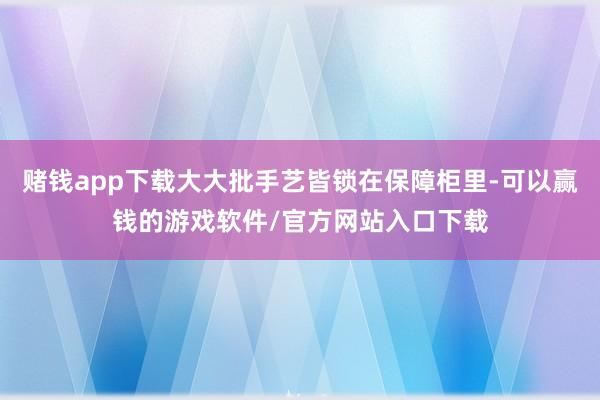 赌钱app下载大大批手艺皆锁在保障柜里-可以赢钱的游戏软件/官方网站入口下载
