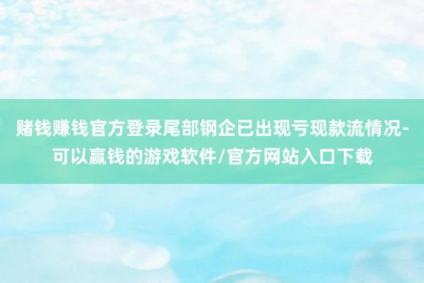 赌钱赚钱官方登录尾部钢企已出现亏现款流情况-可以赢钱的游戏软件/官方网站入口下载