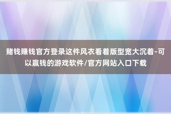 赌钱赚钱官方登录这件风衣看着版型宽大沉着-可以赢钱的游戏软件/官方网站入口下载