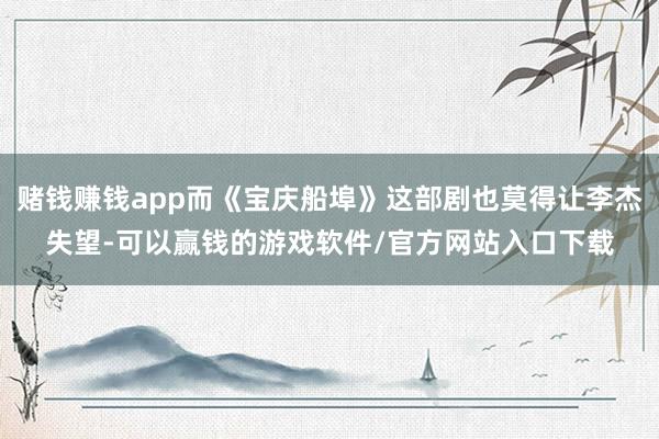 赌钱赚钱app而《宝庆船埠》这部剧也莫得让李杰失望-可以赢钱的游戏软件/官方网站入口下载