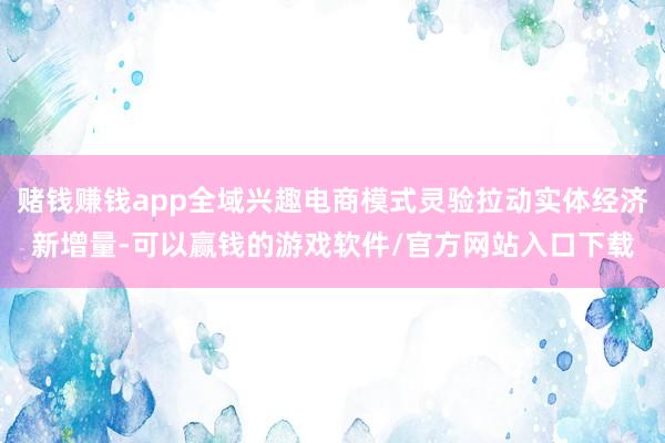 赌钱赚钱app全域兴趣电商模式灵验拉动实体经济新增量-可以赢钱的游戏软件/官方网站入口下载