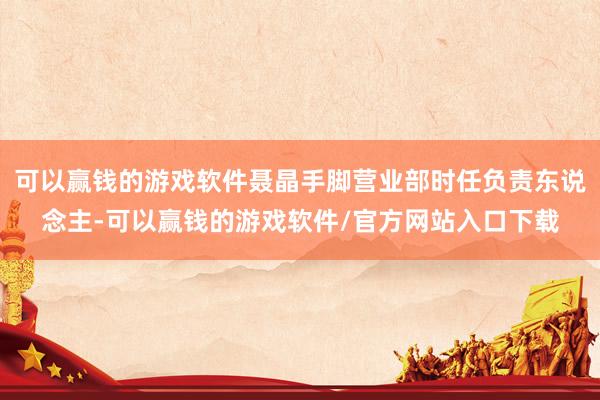 可以赢钱的游戏软件聂晶手脚营业部时任负责东说念主-可以赢钱的游戏软件/官方网站入口下载