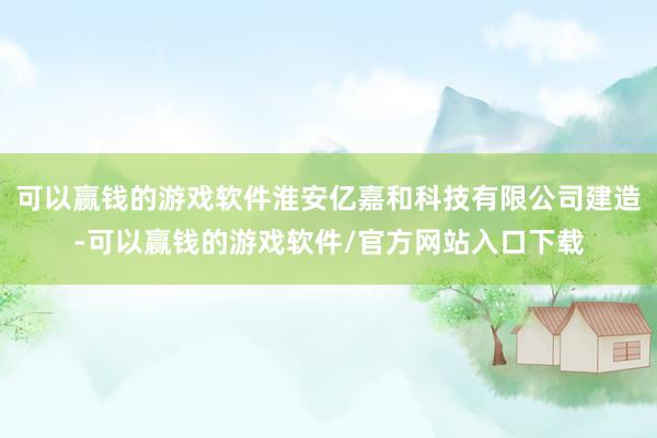 可以赢钱的游戏软件淮安亿嘉和科技有限公司建造-可以赢钱的游戏软件/官方网站入口下载
