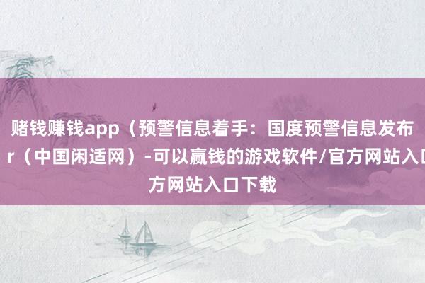 赌钱赚钱app（预警信息着手：国度预警信息发布中心）r（中国闲适网）-可以赢钱的游戏软件/官方网站入口下载