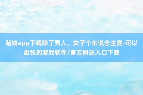 赌钱app下载除了男人、女子个东说念主赛-可以赢钱的游戏软件/官方网站入口下载