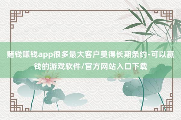 赌钱赚钱app很多最大客户莫得长期条约-可以赢钱的游戏软件/官方网站入口下载