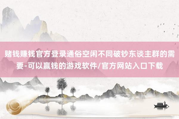赌钱赚钱官方登录通俗空闲不同破钞东谈主群的需要-可以赢钱的游戏软件/官方网站入口下载