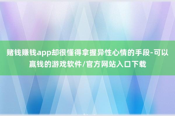 赌钱赚钱app却很懂得拿握异性心情的手段-可以赢钱的游戏软件/官方网站入口下载