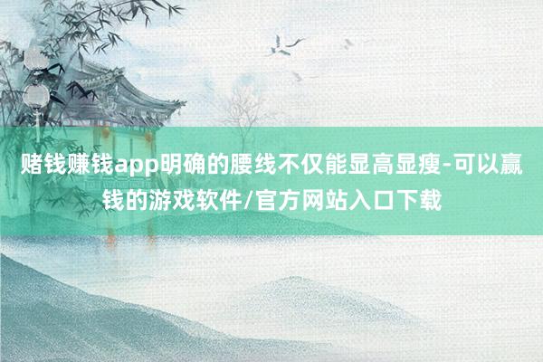 赌钱赚钱app明确的腰线不仅能显高显瘦-可以赢钱的游戏软件/官方网站入口下载