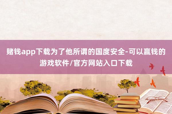 赌钱app下载为了他所谓的国度安全-可以赢钱的游戏软件/官方网站入口下载