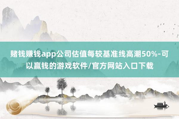 赌钱赚钱app公司估值每较基准线高潮50%-可以赢钱的游戏软件/官方网站入口下载